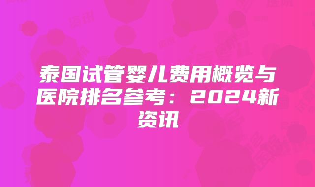泰国试管婴儿费用概览与医院排名参考：2024新资讯