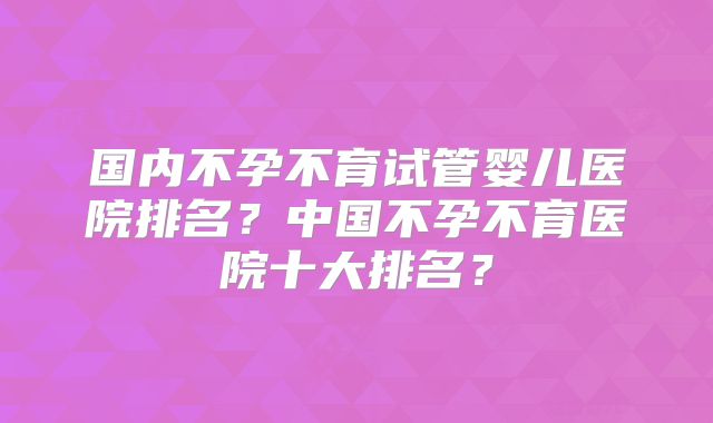 国内不孕不育试管婴儿医院排名？中国不孕不育医院十大排名？