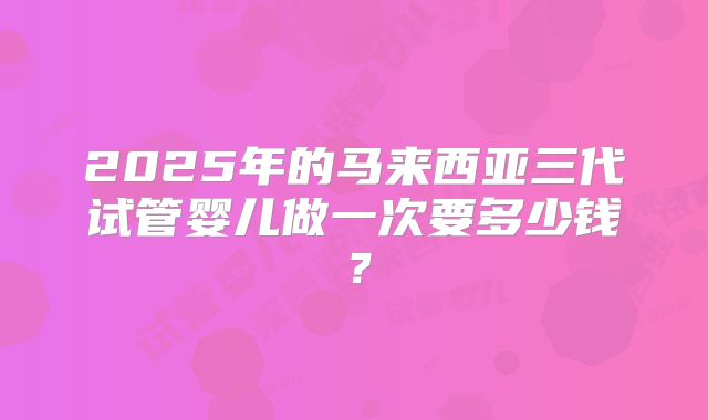 2025年的马来西亚三代试管婴儿做一次要多少钱？