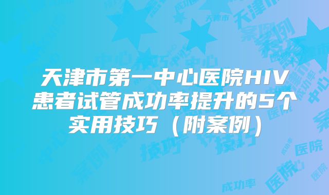 天津市第一中心医院HIV患者试管成功率提升的5个实用技巧（附案例）
