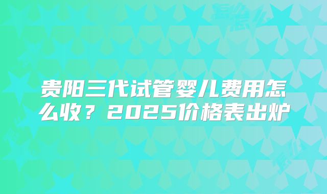 贵阳三代试管婴儿费用怎么收？2025价格表出炉