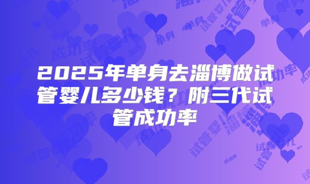 2025年单身去淄博做试管婴儿多少钱?附三代试管成功率
