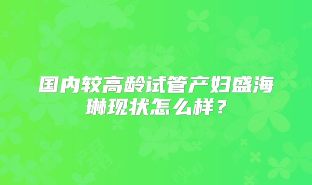 国内较高龄试管产妇盛海琳现状怎么样？