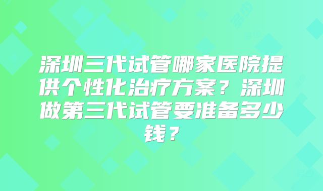 深圳三代试管哪家医院提供个性化治疗方案？深圳做第三代试管要准备多少钱？