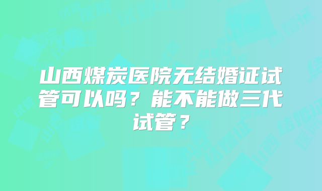 山西煤炭医院无结婚证试管可以吗?能不能做三代试管?