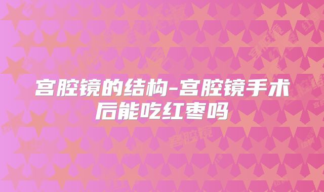 宫腔镜的结构-宫腔镜手术后能吃红枣吗