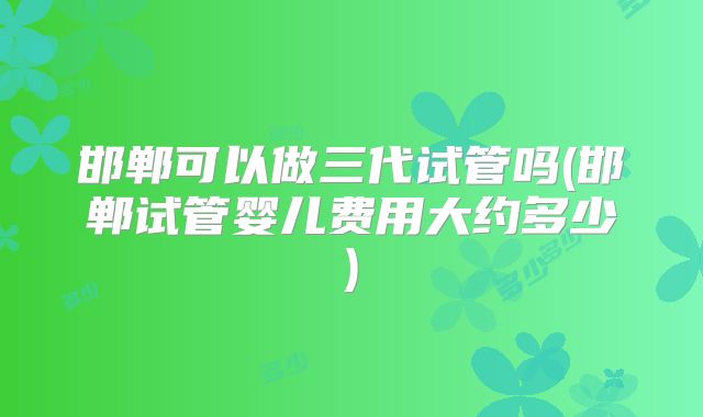 邯郸可以做三代试管吗(邯郸试管婴儿费用大约多少)