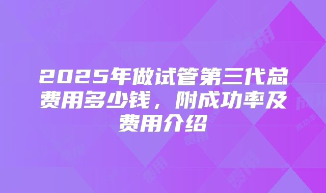 2025年做试管第三代总费用多少钱，附成功率及费用介绍