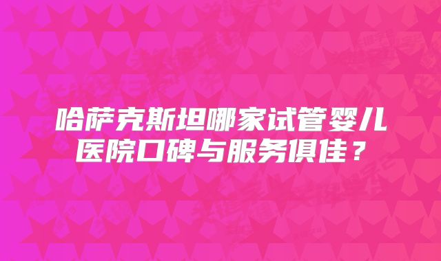 哈萨克斯坦哪家试管婴儿医院口碑与服务俱佳？