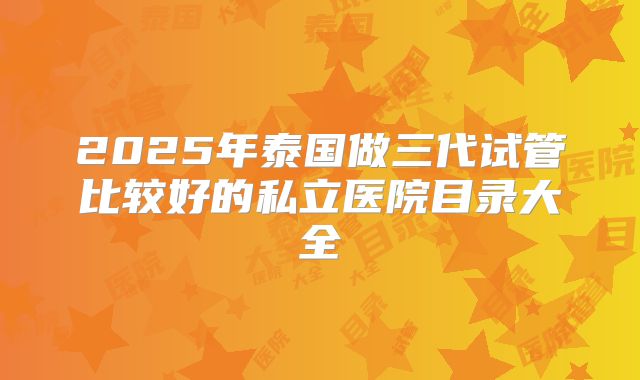2025年泰国做三代试管比较好的私立医院目录大全