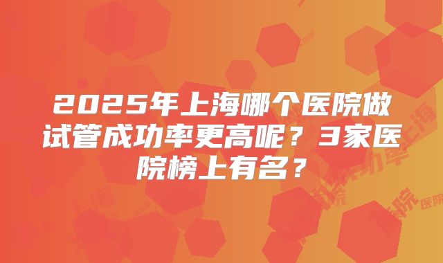 2025年上海哪个医院做试管成功率更高呢?3家医院榜上有名?