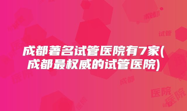 成都著名试管医院有7家(成都最权威的试管医院)
