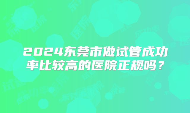2024东莞市做试管成功率比较高的医院正规吗？