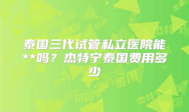泰国三代试管私立医院能**吗？杰特宁泰国费用多少