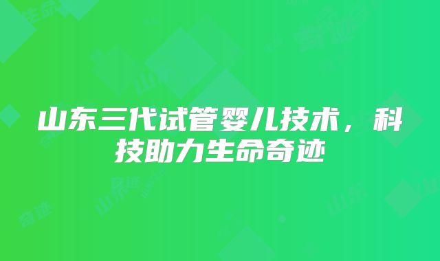 山东三代试管婴儿技术,科技助力生命奇迹