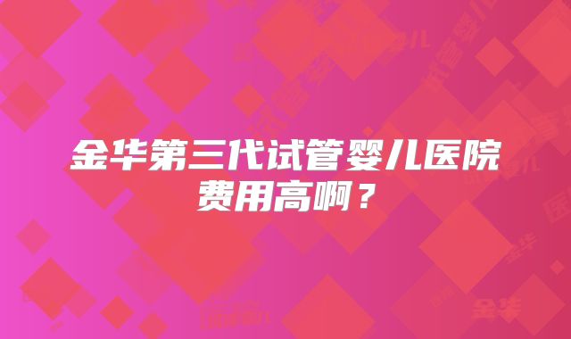 金华第三代试管婴儿医院费用高啊？