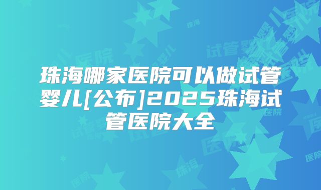 珠海哪家医院可以做试管婴儿[公布]2025珠海试管医院大全