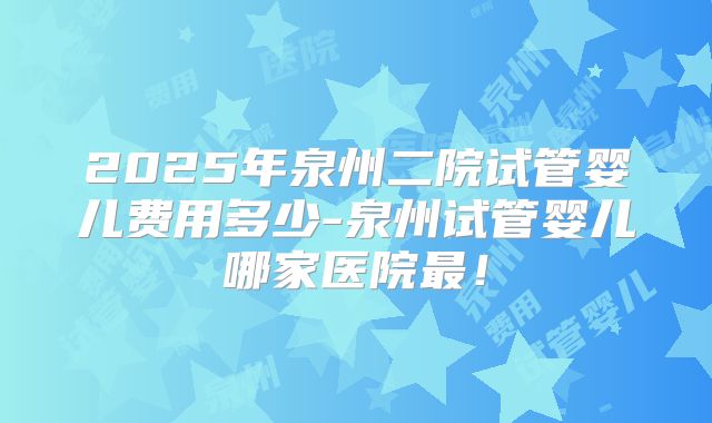 2025年泉州二院试管婴儿费用多少-泉州试管婴儿哪家医院最!