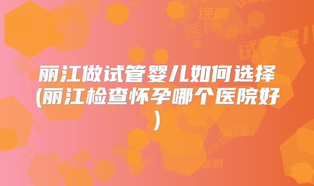 丽江做试管婴儿如何选择(丽江检查怀孕哪个医院好)