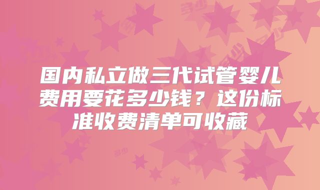 国内私立做三代试管婴儿费用要花多少钱?这份标准收费清单可收藏