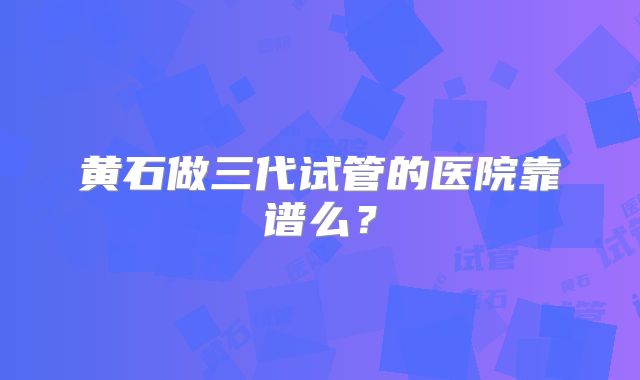 黄石做三代试管的医院靠谱么？
