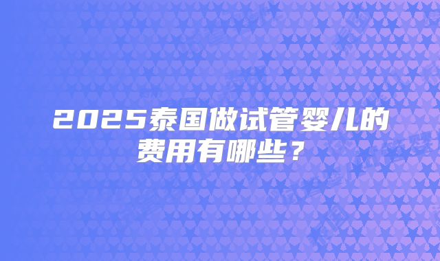 2025泰国做试管婴儿的费用有哪些？