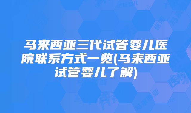马来西亚三代试管婴儿医院联系方式一览(马来西亚试管婴儿了解)