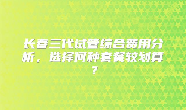 长春三代试管综合费用分析，选择何种套餐较划算？