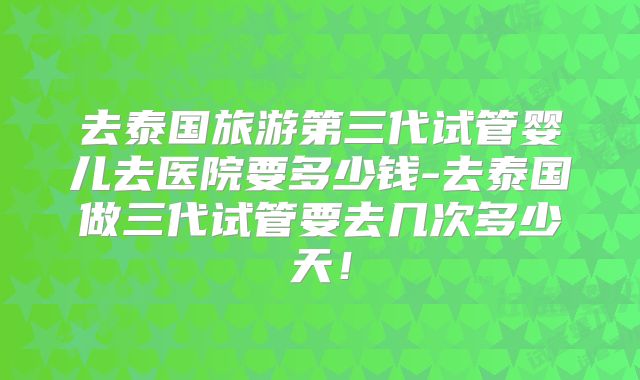 去泰国旅游第三代试管婴儿去医院要多少钱-去泰国做三代试管要去几次多少天！