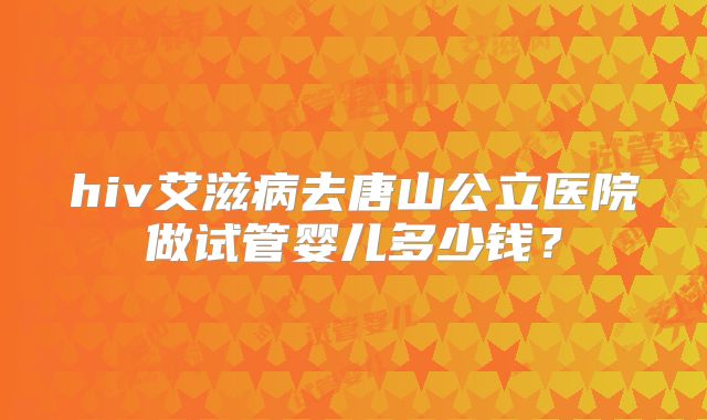 hiv艾滋病去唐山公立医院做试管婴儿多少钱?