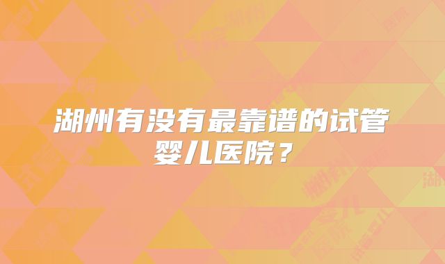 湖州有没有最靠谱的试管婴儿医院?