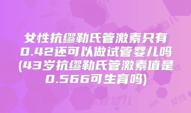 女性抗缪勒氏管激素只有0.42还可以做试管婴儿吗(43岁抗缪勒氏管激素值是0.566可生育吗)