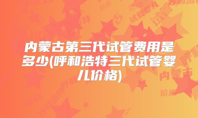 内蒙古第三代试管费用是多少(呼和浩特三代试管婴儿价格)