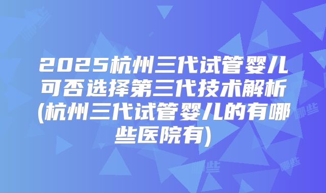 2025杭州三代试管婴儿可否选择第三代技术解析(杭州三代试管婴儿的有哪些医院有)