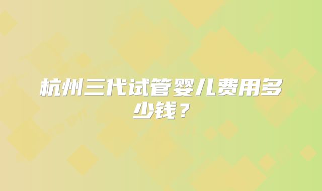 杭州三代试管婴儿费用多少钱?