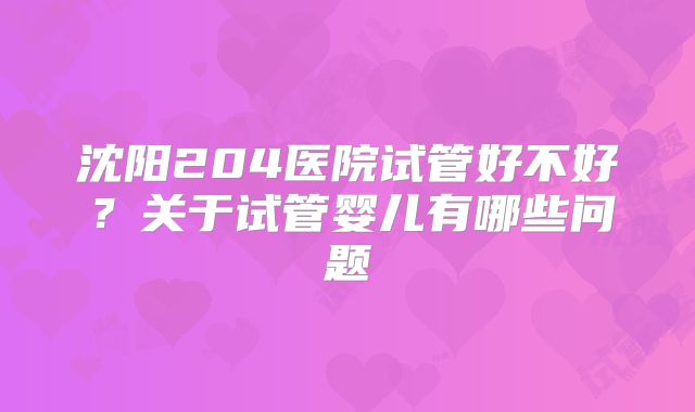 沈阳204医院试管好不好?关于试管婴儿有哪些问题
