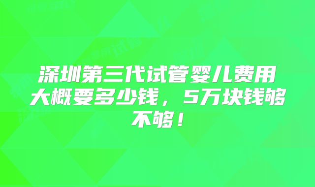 深圳第三代试管婴儿费用大概要多少钱，5万块钱够不够！