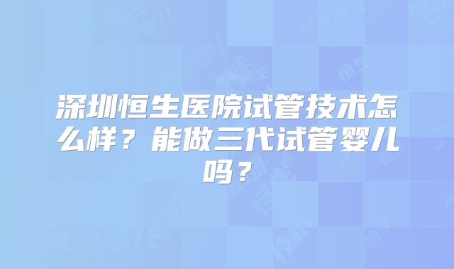 深圳恒生医院试管技术怎么样？能做三代试管婴儿吗？