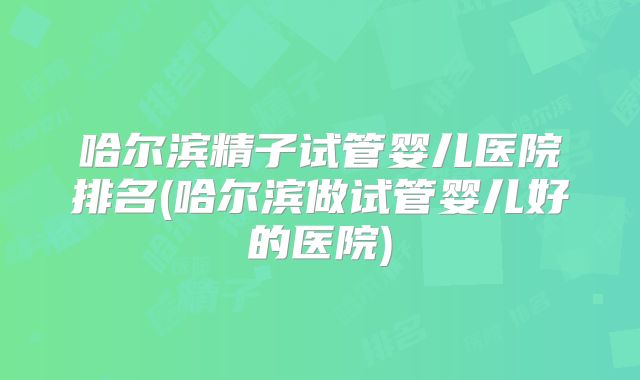 哈尔滨精子试管婴儿医院排名(哈尔滨做试管婴儿好的医院)