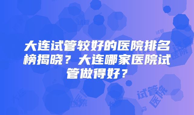 大连试管较好的医院排名榜揭晓？大连哪家医院试管做得好？