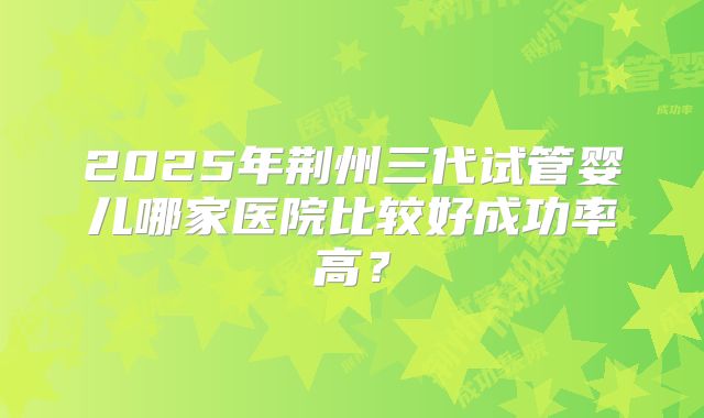 2025年荆州三代试管婴儿哪家医院比较好成功率高?