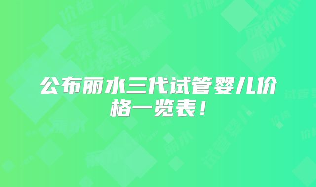公布丽水三代试管婴儿价格一览表！