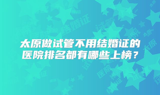 太原做试管不用结婚证的医院排名都有哪些上榜？