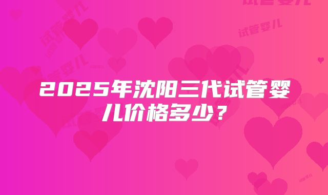 2025年沈阳三代试管婴儿价格多少？