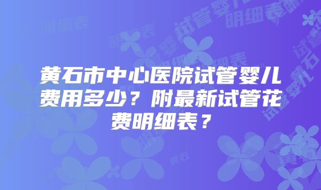 黄石市中心医院试管婴儿费用多少?附最新试管花费明细表?