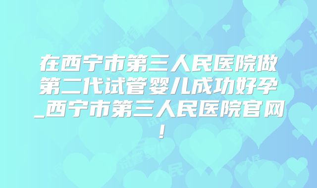 在西宁市第三人民医院做第二代试管婴儿成功好孕_西宁市第三人民医院官网!