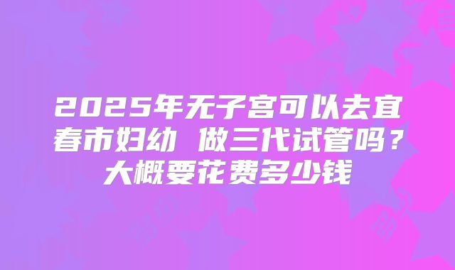 2025年无子宫可以去宜春市妇幼 做三代试管吗？大概要花费多少钱