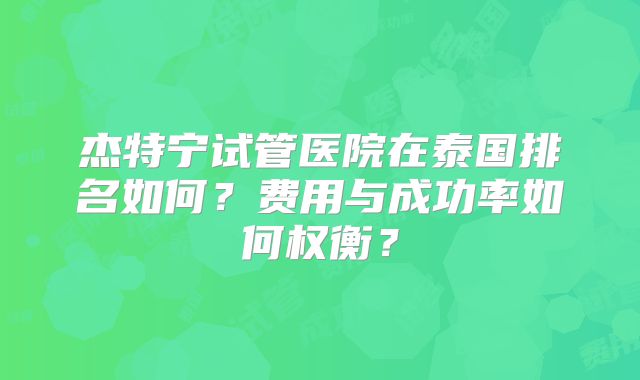 杰特宁试管医院在泰国排名如何？费用与成功率如何权衡？