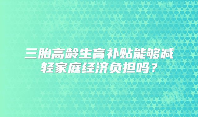 三胎高龄生育补贴能够减轻家庭经济负担吗？