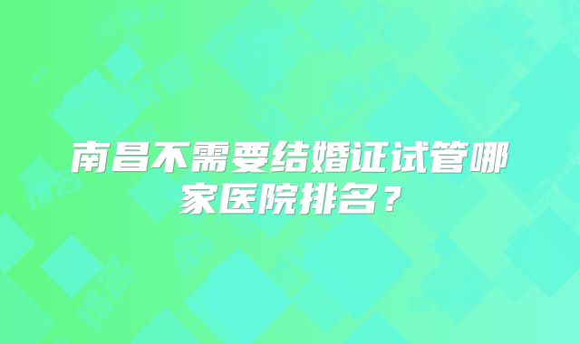 南昌不需要结婚证试管哪家医院排名？